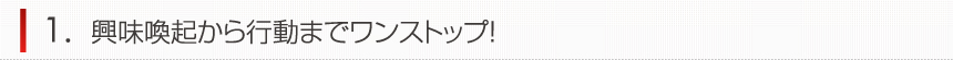 興味喚起から行動までワンストップ！