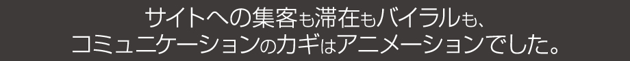 サイトへの集客も滞在もバイラルもコミュニケーションのカギはアニメーションでした