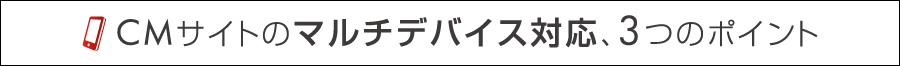 ＣＭサイトのマルチデバイス対応、3つのポイント