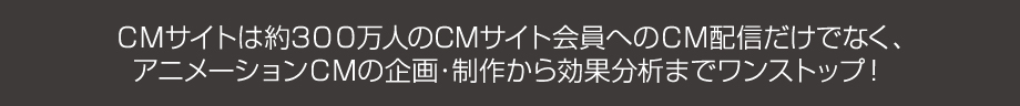 ＣＭサイトは約200万人のCMサイト会員へのＣＭ配信だけでなく、アニメーションＣＭの企画・制作から効果分析までワンストップ！